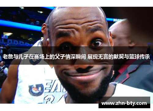 老詹与儿子在赛场上的父子情深瞬间 展现无言的默契与篮球传承