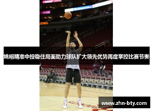 姚明精准中投稳住局面助力球队扩大领先优势再度掌控比赛节奏