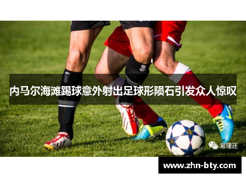 内马尔海滩踢球意外射出足球形陨石引发众人惊叹