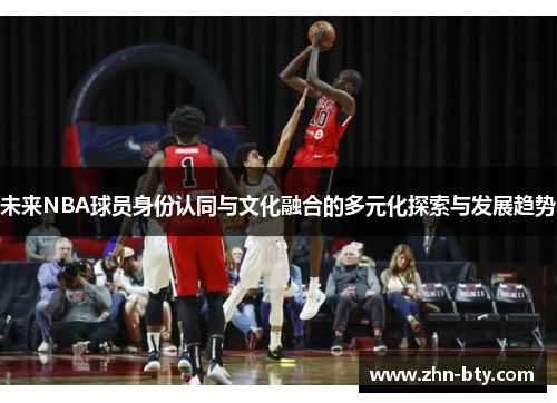 未来NBA球员身份认同与文化融合的多元化探索与发展趋势