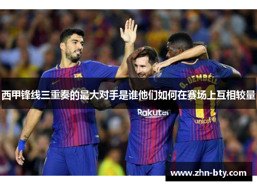 西甲锋线三重奏的最大对手是谁他们如何在赛场上互相较量