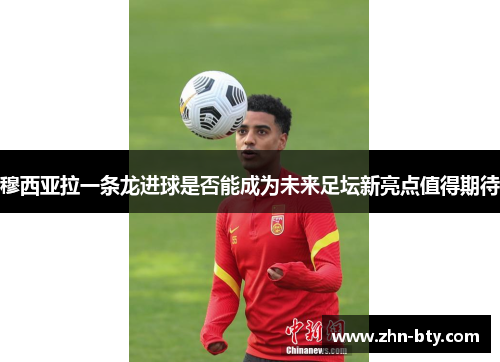 穆西亚拉一条龙进球是否能成为未来足坛新亮点值得期待