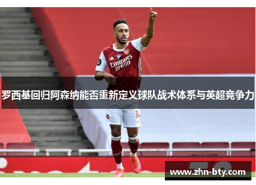 罗西基回归阿森纳能否重新定义球队战术体系与英超竞争力