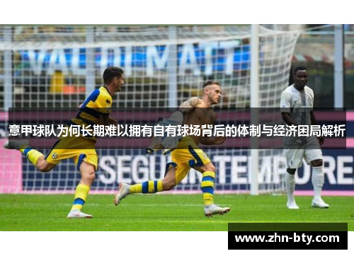 意甲球队为何长期难以拥有自有球场背后的体制与经济困局解析 意甲球队为何长期难以拥有自有球场背后的体制与经济困局解析