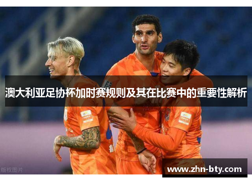 澳大利亚足协杯加时赛规则及其在比赛中的重要性解析 澳大利亚足协杯加时赛规则及其在比赛中的重要性解析