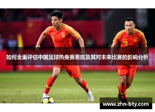 如何全面评估中国足球热身赛表现及其对未来比赛的影响分析 如何全面评估中国足球热身赛表现及其对未来比赛的影响分析