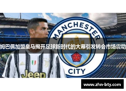 姆巴佩加盟皇马揭开足球新时代的大幕引发转会市场震动 姆巴佩加盟皇马揭开足球新时代的大幕引发转会市场震动