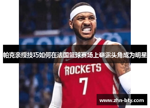 帕克亲授技巧如何在法国篮球赛场上崭露头角成为明星