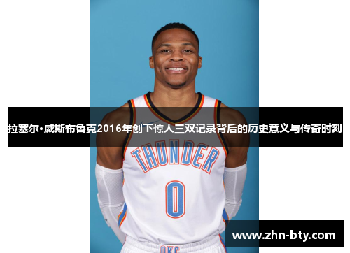 拉塞尔·威斯布鲁克2016年创下惊人三双记录背后的历史意义与传奇时刻